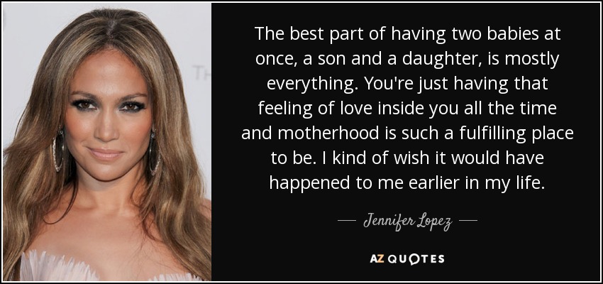 The best part of having two babies at once, a son and a daughter, is mostly everything. You're just having that feeling of love inside you all the time and motherhood is such a fulfilling place to be. I kind of wish it would have happened to me earlier in my life. - Jennifer Lopez