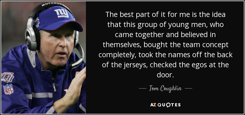 The best part of it for me is the idea that this group of young men, who came together and believed in themselves, bought the team concept completely, took the names off the back of the jerseys, checked the egos at the door. - Tom Coughlin