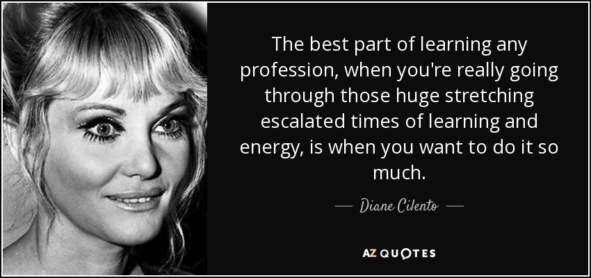 The best part of learning any profession, when you're really going through those huge stretching escalated times of learning and energy, is when you want to do it so much. - Diane Cilento