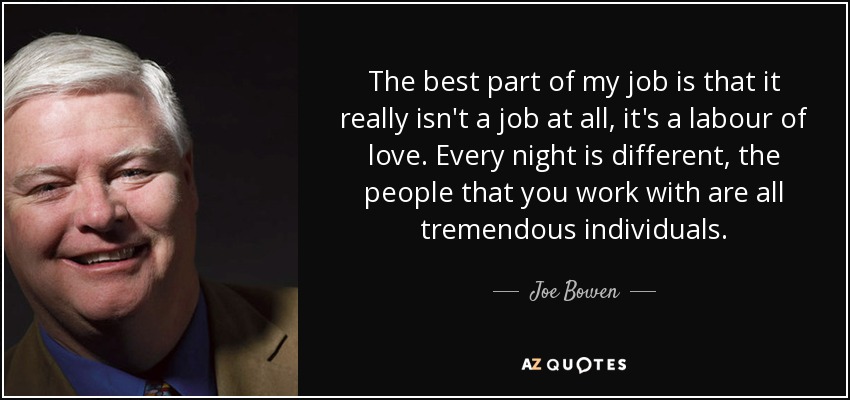 The best part of my job is that it really isn't a job at all, it's a labour of love. Every night is different, the people that you work with are all tremendous individuals. - Joe Bowen