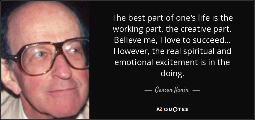 The best part of one's life is the working part, the creative part. Believe me, I love to succeed... However, the real spiritual and emotional excitement is in the doing. - Garson Kanin