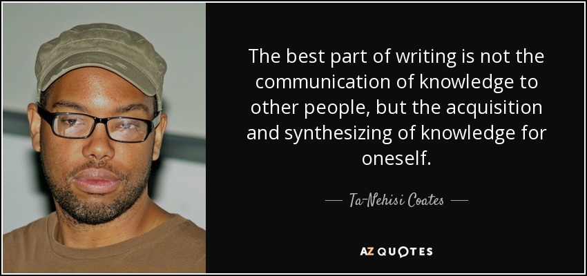 The best part of writing is not the communication of knowledge to other people, but the acquisition and synthesizing of knowledge for oneself. - Ta-Nehisi Coates