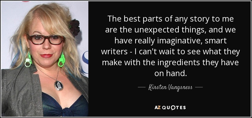 The best parts of any story to me are the unexpected things, and we have really imaginative, smart writers - I can't wait to see what they make with the ingredients they have on hand. - Kirsten Vangsness