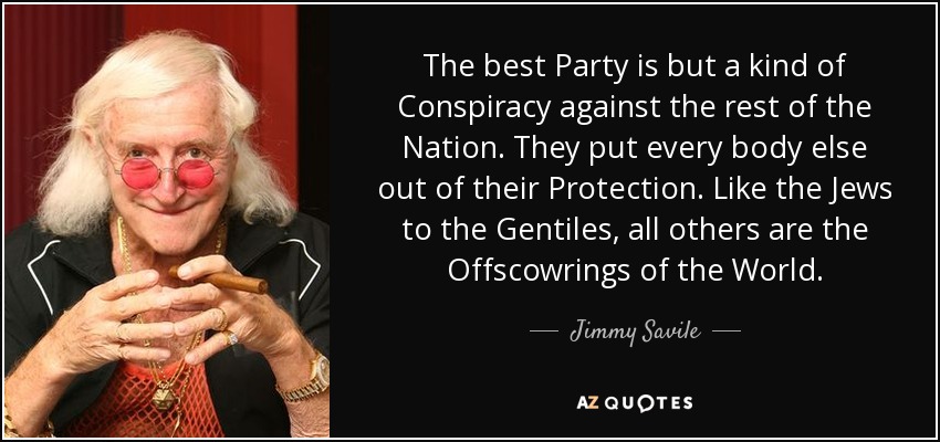 The best Party is but a kind of Conspiracy against the rest of the Nation. They put every body else out of their Protection. Like the Jews to the Gentiles, all others are the Offscowrings of the World. - Jimmy Savile