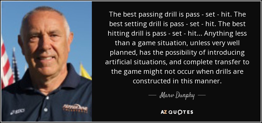 The best passing drill is pass - set - hit. The best setting drill is pass - set - hit. The best hitting drill is pass - set - hit... Anything less than a game situation, unless very well planned, has the possibility of introducing artificial situations, and complete transfer to the game might not occur when drills are constructed in this manner. - Marv Dunphy