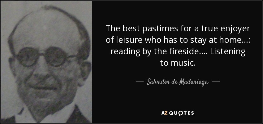 The best pastimes for a true enjoyer of leisure who has to stay at home . . .: reading by the fireside. . . . Listening to music. - Salvador de Madariaga