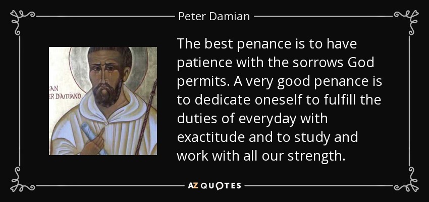 The best penance is to have patience with the sorrows God permits. A very good penance is to dedicate oneself to fulfill the duties of everyday with exactitude and to study and work with all our strength. - Peter Damian