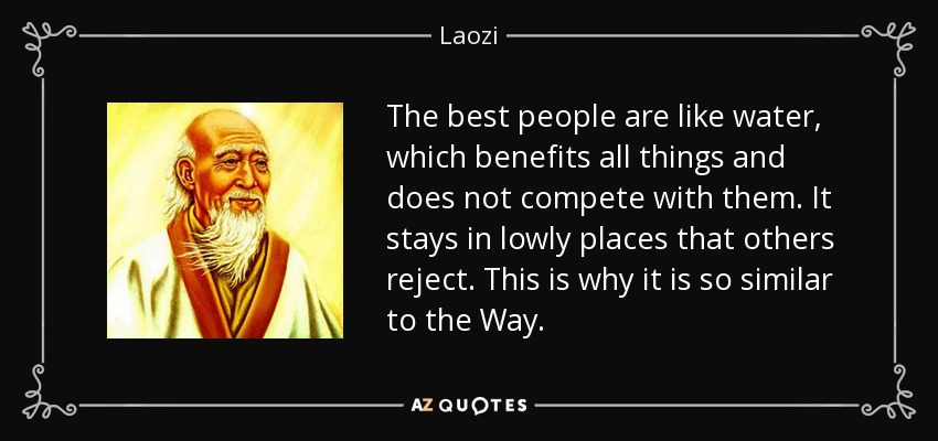 The best people are like water, which benefits all things and does not compete with them. It stays in lowly places that others reject. This is why it is so similar to the Way. - Laozi