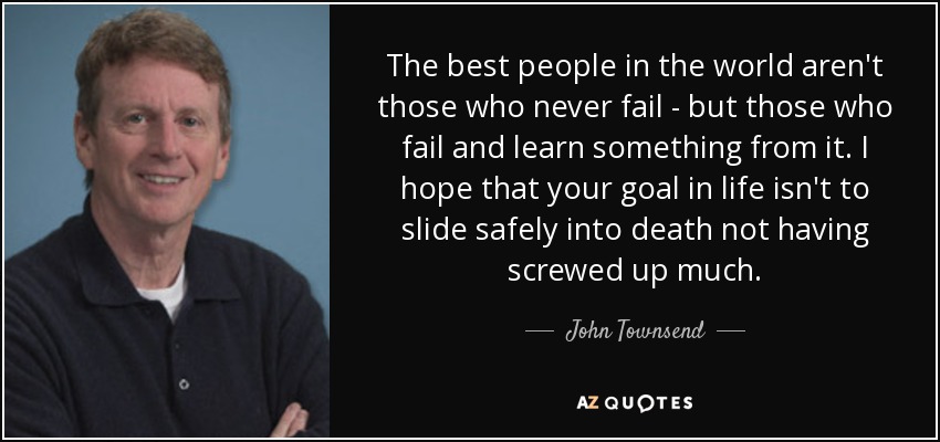 The best people in the world aren't those who never fail - but those who fail and learn something from it. I hope that your goal in life isn't to slide safely into death not having screwed up much. - John Townsend