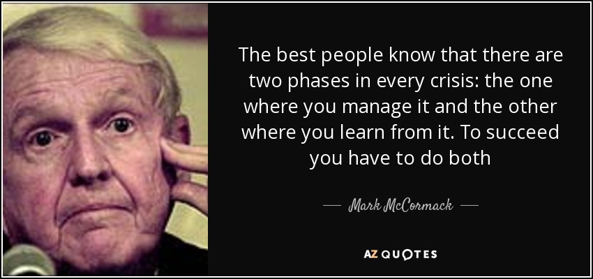 The best people know that there are two phases in every crisis: the one where you manage it and the other where you learn from it. To succeed you have to do both - Mark McCormack