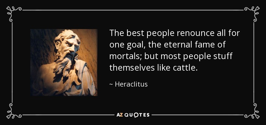 The best people renounce all for one goal, the eternal fame of mortals; but most people stuff themselves like cattle. - Heraclitus