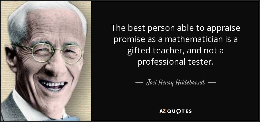 The best person able to appraise promise as a mathematician is a gifted teacher, and not a professional tester. - Joel Henry Hildebrand