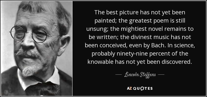 The best picture has not yet been painted; the greatest poem is still unsung; the mightiest novel remains to be written; the divinest music has not been conceived, even by Bach. In science, probably ninety-nine percent of the knowable has not yet been discovered. - Lincoln Steffens