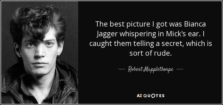 The best picture I got was Bianca Jagger whispering in Mick's ear. I caught them telling a secret, which is sort of rude. - Robert Mapplethorpe