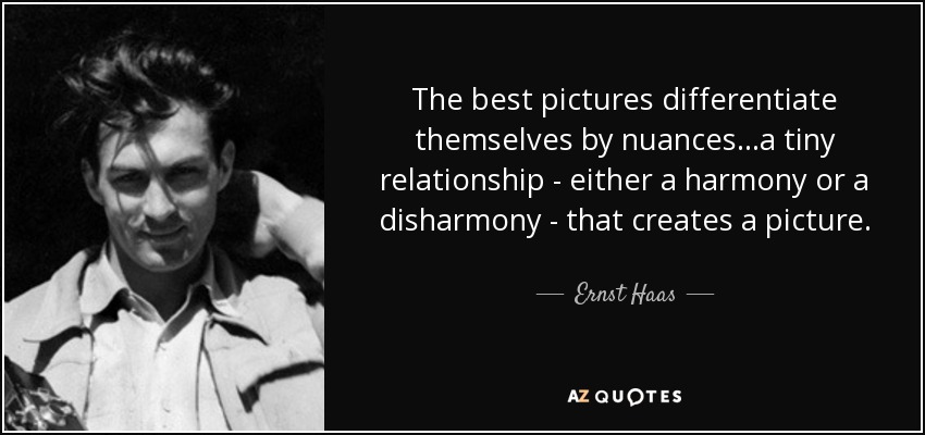 The best pictures differentiate themselves by nuances...a tiny relationship - either a harmony or a disharmony - that creates a picture. - Ernst Haas