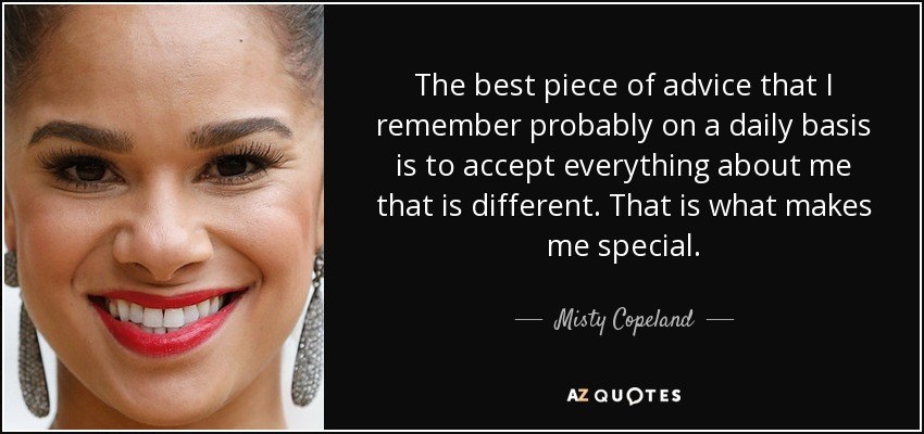 The best piece of advice that I remember probably on a daily basis is to accept everything about me that is different. That is what makes me special. - Misty Copeland