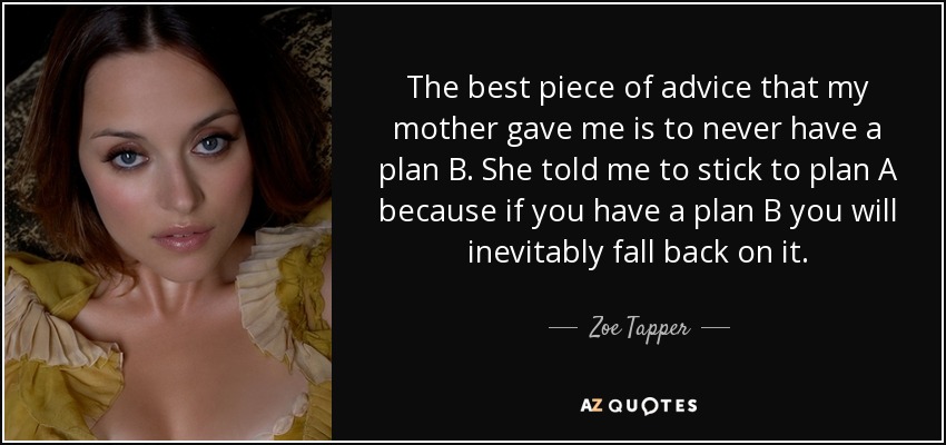 The best piece of advice that my mother gave me is to never have a plan B. She told me to stick to plan A because if you have a plan B you will inevitably fall back on it. - Zoe Tapper