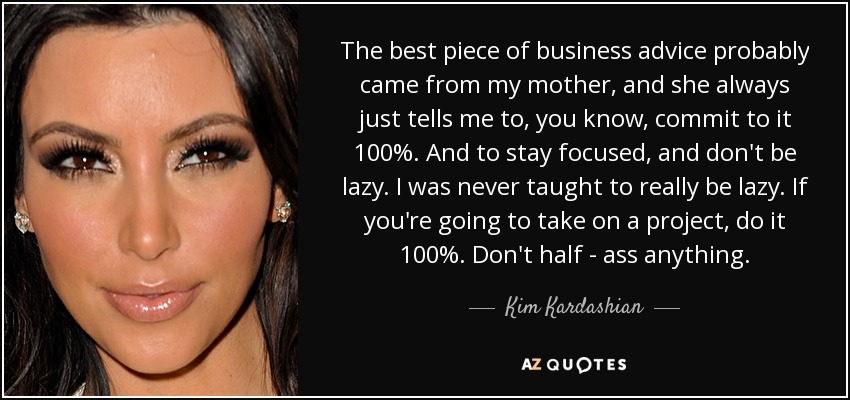 The best piece of business advice probably came from my mother, and she always just tells me to, you know, commit to it 100%. And to stay focused, and don't be lazy. I was never taught to really be lazy. If you're going to take on a project, do it 100%. Don't half - ass anything. - Kim Kardashian