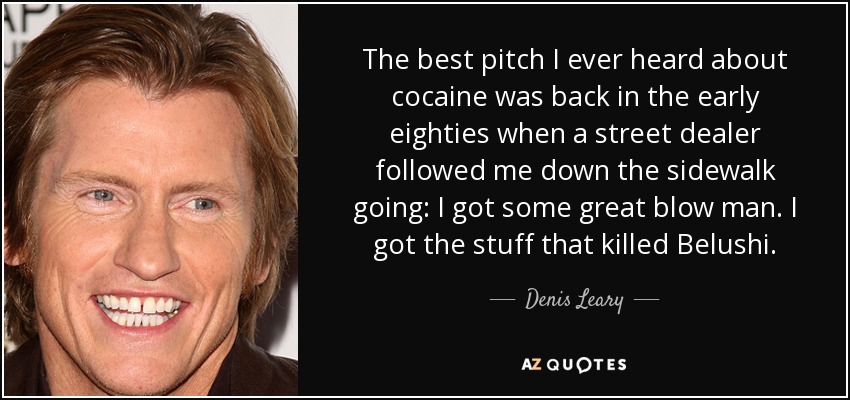 The best pitch I ever heard about cocaine was back in the early eighties when a street dealer followed me down the sidewalk going: I got some great blow man. I got the stuff that killed Belushi. - Denis Leary