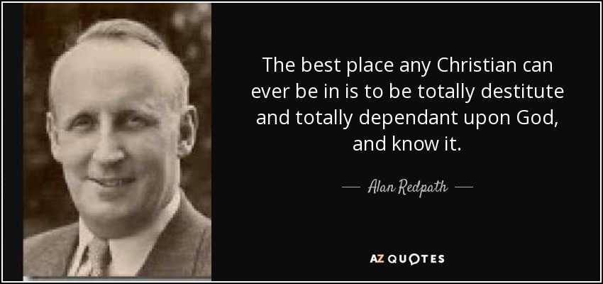 The best place any Christian can ever be in is to be totally destitute and totally dependant upon God, and know it. - Alan Redpath