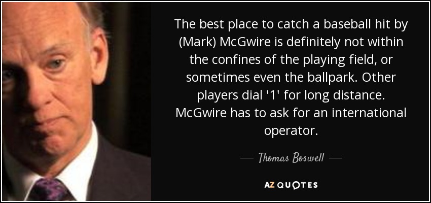 The best place to catch a baseball hit by (Mark) McGwire is definitely not within the confines of the playing field, or sometimes even the ballpark. Other players dial '1' for long distance. McGwire has to ask for an international operator. - Thomas Boswell