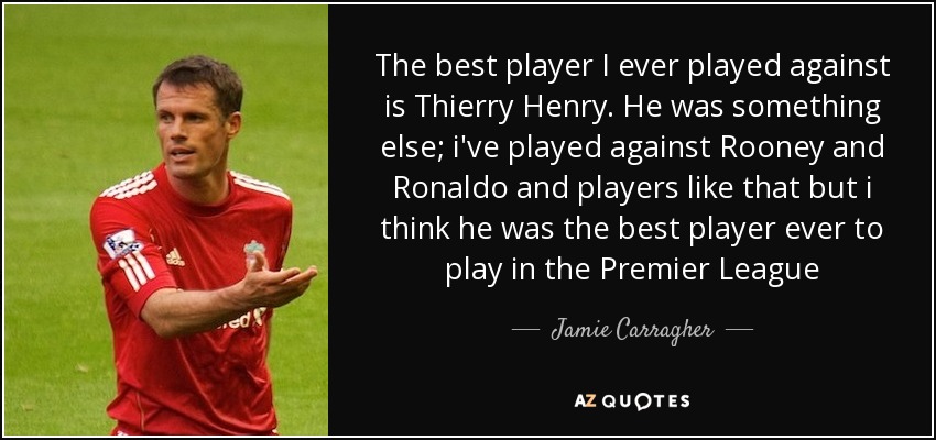 The best player I ever played against is Thierry Henry. He was something else; i've played against Rooney and Ronaldo and players like that but i think he was the best player ever to play in the Premier League - Jamie Carragher