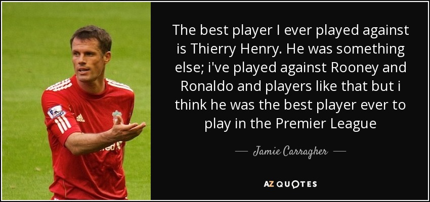 The best player I ever played against is Thierry Henry. He was something else; i've played against Rooney and Ronaldo and players like that but i think he was the best player ever to play in the Premier League - Jamie Carragher