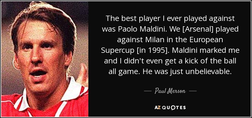 The best player I ever played against was Paolo Maldini. We [Arsenal] played against Milan in the European Supercup [in 1995]. Maldini marked me and I didn't even get a kick of the ball all game. He was just unbelievable. - Paul Merson