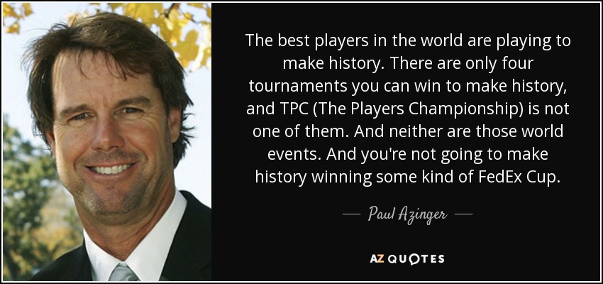 The best players in the world are playing to make history. There are only four tournaments you can win to make history, and TPC (The Players Championship) is not one of them. And neither are those world events. And you're not going to make history winning some kind of FedEx Cup. - Paul Azinger