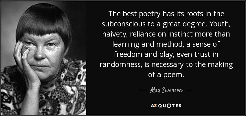 The best poetry has its roots in the subconscious to a great degree. Youth, naivety, reliance on instinct more than learning and method, a sense of freedom and play, even trust in randomness, is necessary to the making of a poem. - May Swenson