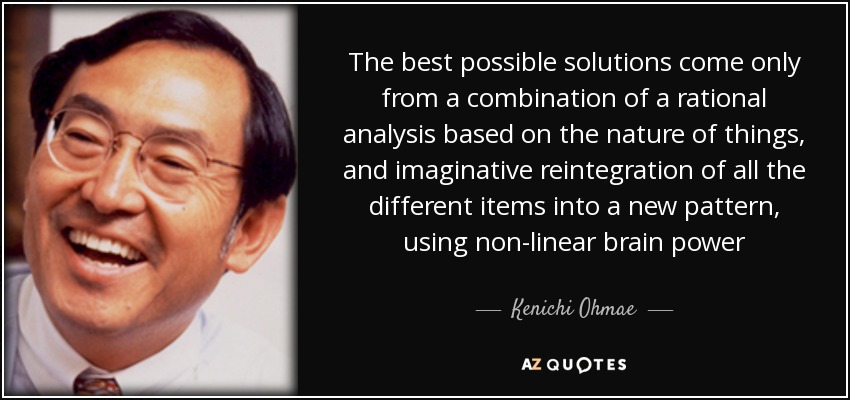 The best possible solutions come only from a combination of a rational analysis based on the nature of things, and imaginative reintegration of all the different items into a new pattern, using non-linear brain power - Kenichi Ohmae