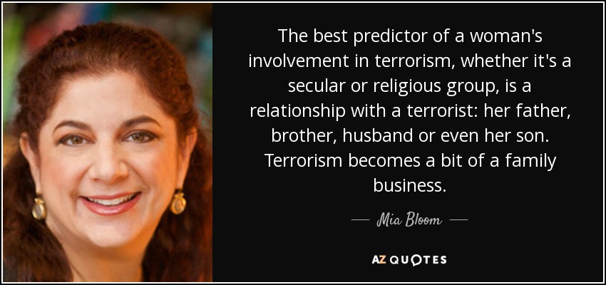 The best predictor of a woman's involvement in terrorism, whether it's a secular or religious group, is a relationship with a terrorist: her father, brother, husband or even her son. Terrorism becomes a bit of a family business. - Mia Bloom