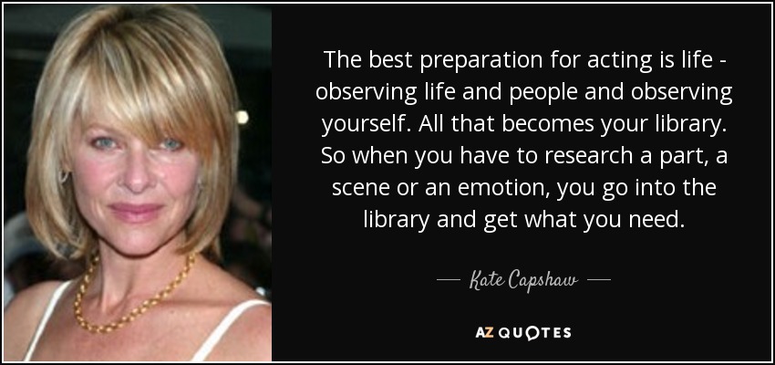 The best preparation for acting is life - observing life and people and observing yourself. All that becomes your library. So when you have to research a part, a scene or an emotion, you go into the library and get what you need. - Kate Capshaw