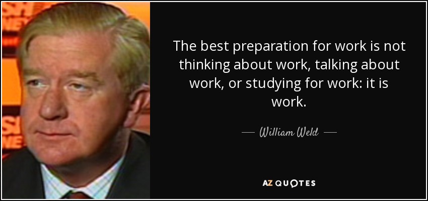 The best preparation for work is not thinking about work, talking about work, or studying for work: it is work. - William Weld
