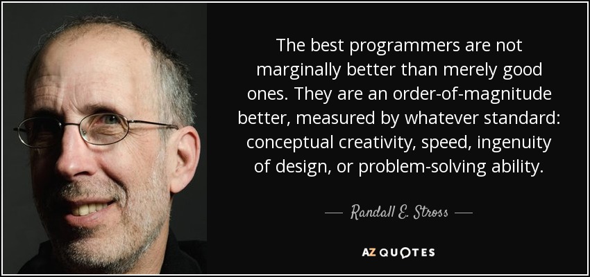 The best programmers are not marginally better than merely good ones. They are an order-of-magnitude better, measured by whatever standard: conceptual creativity, speed, ingenuity of design, or problem-solving ability. - Randall E. Stross