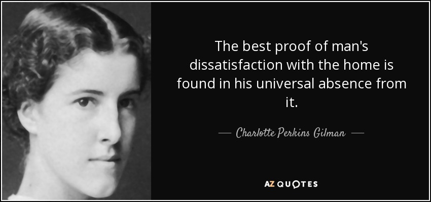 The best proof of man's dissatisfaction with the home is found in his universal absence from it. - Charlotte Perkins Gilman