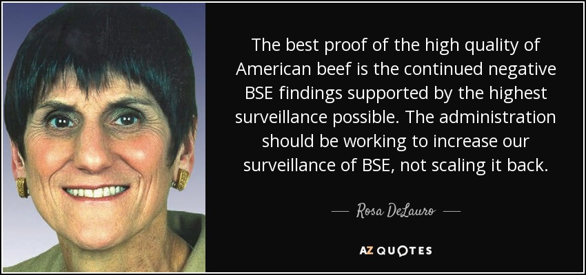 The best proof of the high quality of American beef is the continued negative BSE findings supported by the highest surveillance possible. The administration should be working to increase our surveillance of BSE, not scaling it back. - Rosa DeLauro