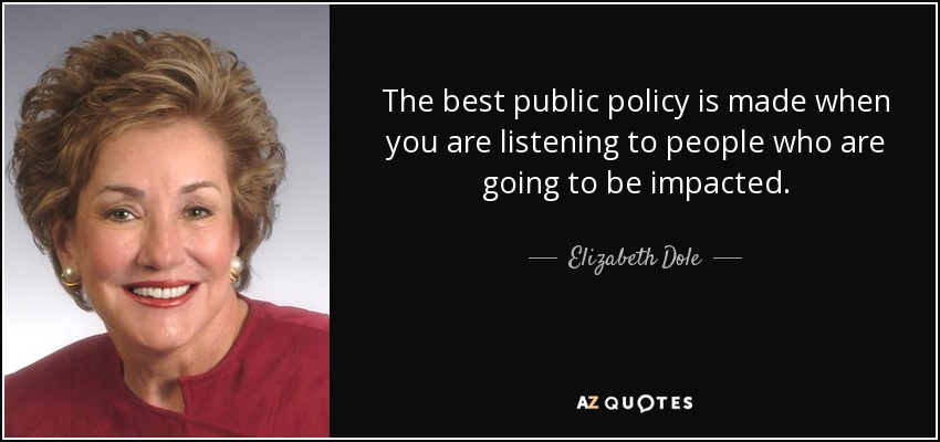 The best public policy is made when you are listening to people who are going to be impacted. - Elizabeth Dole