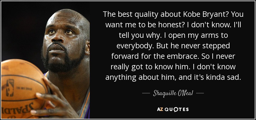 The best quality about Kobe Bryant? You want me to be honest? I don't know. I'll tell you why. I open my arms to everybody. But he never stepped forward for the embrace. So I never really got to know him. I don't know anything about him, and it's kinda sad. - Shaquille O'Neal