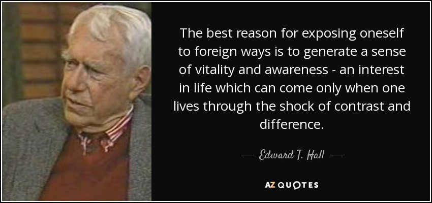 The best reason for exposing oneself to foreign ways is to generate a sense of vitality and awareness - an interest in life which can come only when one lives through the shock of contrast and difference. - Edward T. Hall