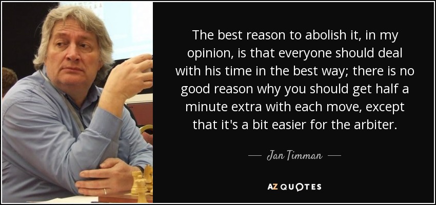 The best reason to abolish it, in my opinion, is that everyone should deal with his time in the best way; there is no good reason why you should get half a minute extra with each move, except that it's a bit easier for the arbiter. - Jan Timman