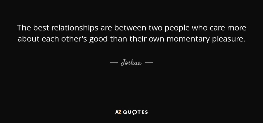 The best relationships are between two people who care more about each other's good than their own momentary pleasure. - Joshua