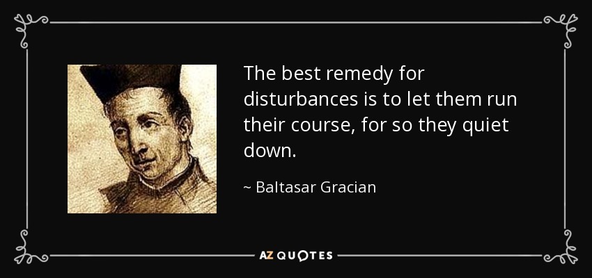 The best remedy for disturbances is to let them run their course, for so they quiet down. - Baltasar Gracian