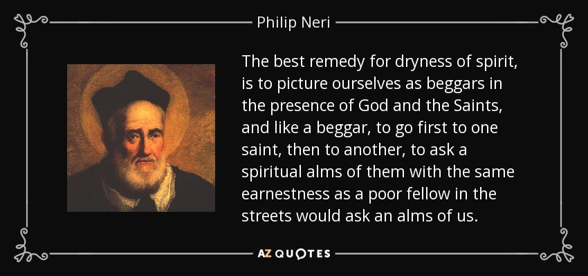 The best remedy for dryness of spirit, is to picture ourselves as beggars in the presence of God and the Saints, and like a beggar, to go first to one saint, then to another, to ask a spiritual alms of them with the same earnestness as a poor fellow in the streets would ask an alms of us. - Philip Neri