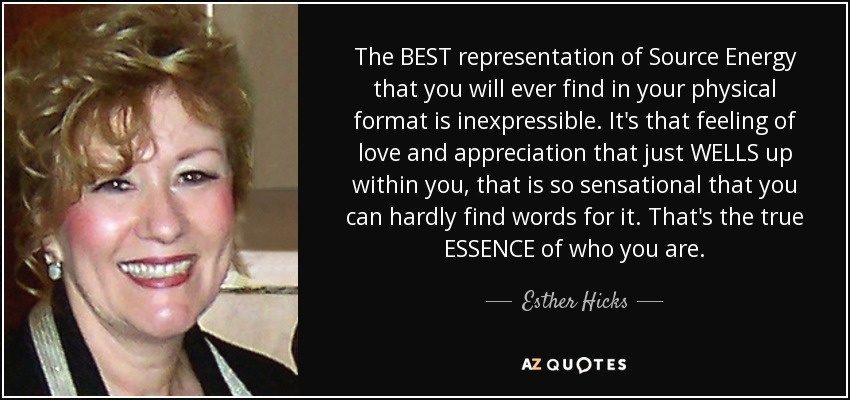 The BEST representation of Source Energy that you will ever find in your physical format is inexpressible. It's that feeling of love and appreciation that just WELLS up within you, that is so sensational that you can hardly find words for it. That's the true ESSENCE of who you are. - Esther Hicks