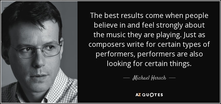 The best results come when people believe in and feel strongly about the music they are playing. Just as composers write for certain types of performers, performers are also looking for certain things. - Michael Hersch
