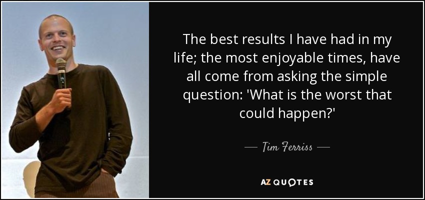 The best results I have had in my life; the most enjoyable times, have all come from asking the simple question: 'What is the worst that could happen?' - Tim Ferriss