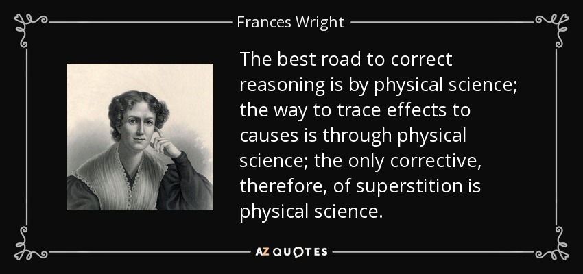 The best road to correct reasoning is by physical science; the way to trace effects to causes is through physical science; the only corrective, therefore, of superstition is physical science. - Frances Wright