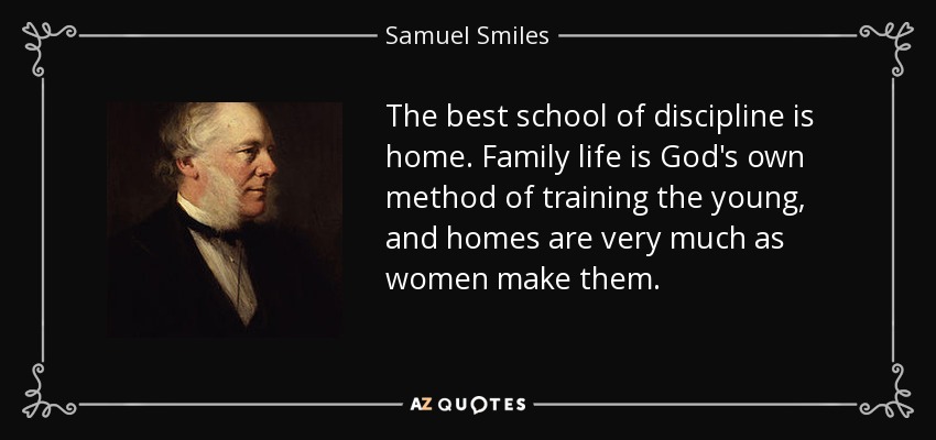 The best school of discipline is home. Family life is God's own method of training the young, and homes are very much as women make them. - Samuel Smiles