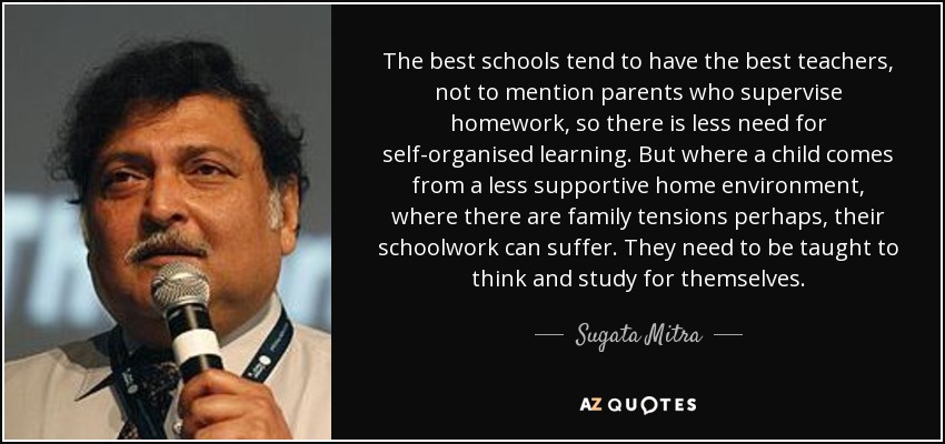 The best schools tend to have the best teachers, not to mention parents who supervise homework, so there is less need for self-organised learning. But where a child comes from a less supportive home environment, where there are family tensions perhaps, their schoolwork can suffer. They need to be taught to think and study for themselves. - Sugata Mitra